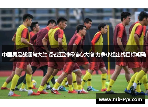 中国男足战缅甸大胜 备战亚洲杯信心大增 力争小组出线目标明确