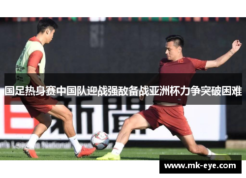 国足热身赛中国队迎战强敌备战亚洲杯力争突破困难