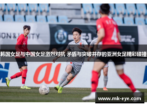 韩国女足与中国女足激烈对抗 矛盾与突破并存的亚洲女足精彩碰撞